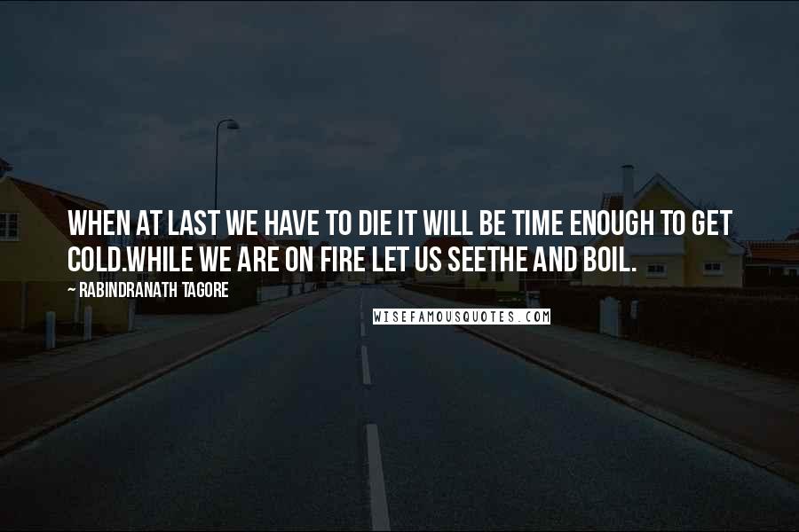 Rabindranath Tagore Quotes: When at last we have to die it will be time enough to get cold.While we are on fire let us seethe and boil.