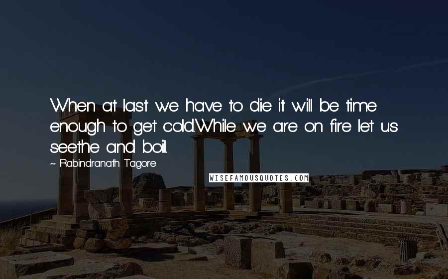 Rabindranath Tagore Quotes: When at last we have to die it will be time enough to get cold.While we are on fire let us seethe and boil.