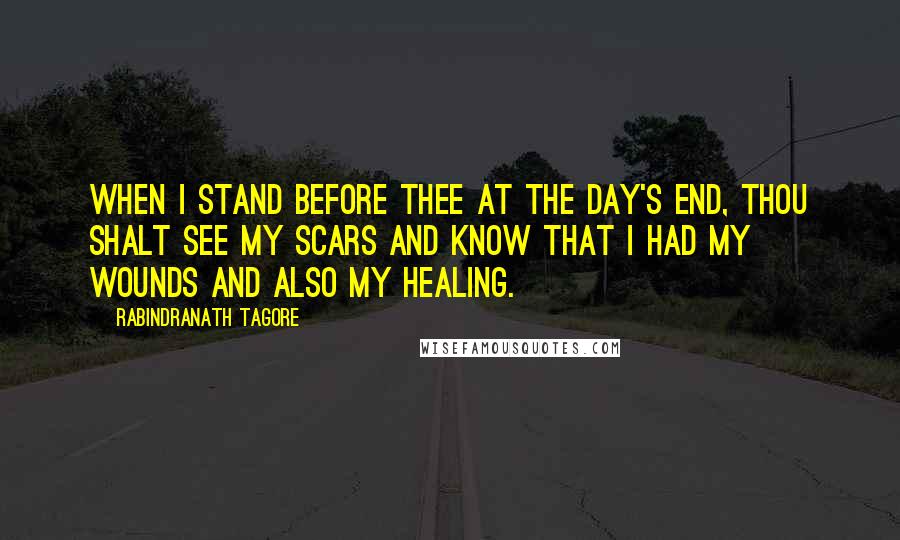 Rabindranath Tagore Quotes: When I stand before thee at the day's end, thou shalt see my scars and know that I had my wounds and also my healing.