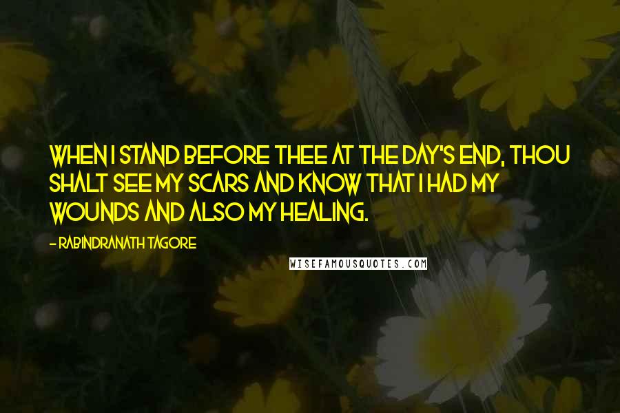 Rabindranath Tagore Quotes: When I stand before thee at the day's end, thou shalt see my scars and know that I had my wounds and also my healing.