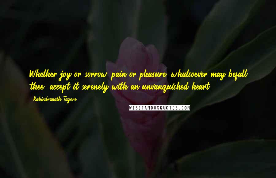 Rabindranath Tagore Quotes: Whether joy or sorrow, pain or pleasure; whatsoever may befall thee, accept it serenely with an unvanquished heart.