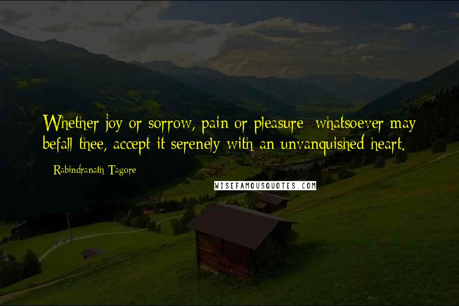 Rabindranath Tagore Quotes: Whether joy or sorrow, pain or pleasure; whatsoever may befall thee, accept it serenely with an unvanquished heart.