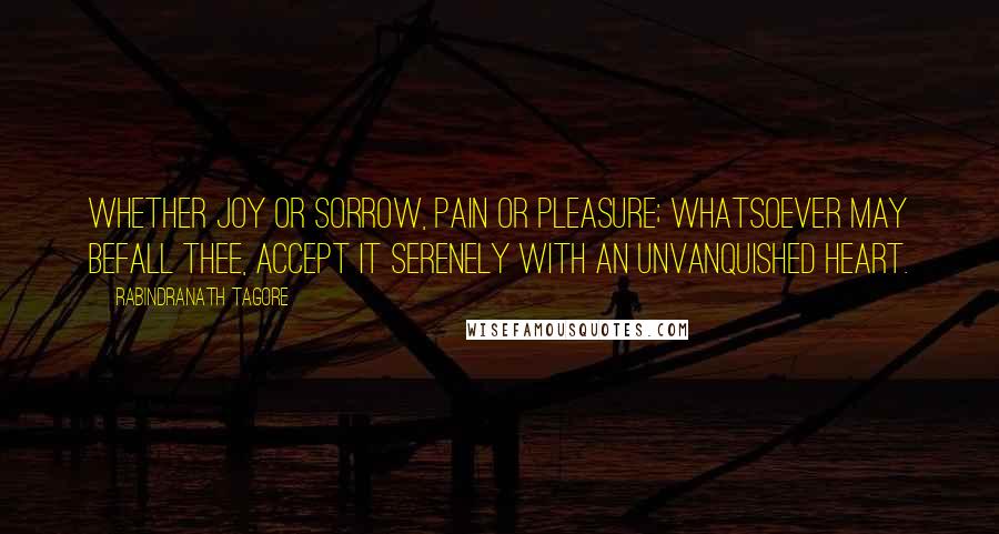 Rabindranath Tagore Quotes: Whether joy or sorrow, pain or pleasure; whatsoever may befall thee, accept it serenely with an unvanquished heart.