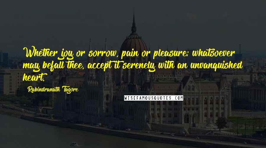 Rabindranath Tagore Quotes: Whether joy or sorrow, pain or pleasure; whatsoever may befall thee, accept it serenely with an unvanquished heart.
