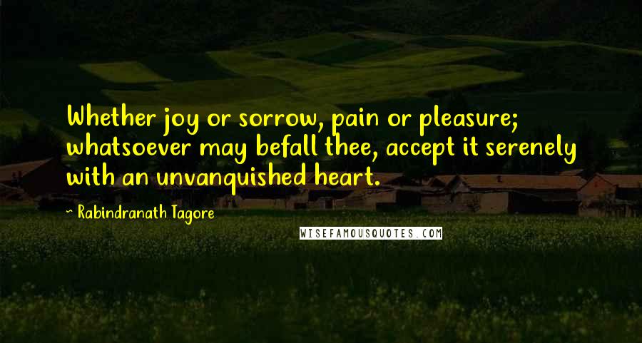 Rabindranath Tagore Quotes: Whether joy or sorrow, pain or pleasure; whatsoever may befall thee, accept it serenely with an unvanquished heart.