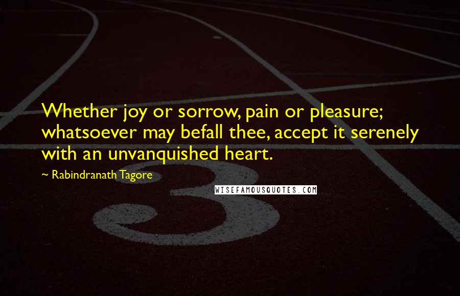 Rabindranath Tagore Quotes: Whether joy or sorrow, pain or pleasure; whatsoever may befall thee, accept it serenely with an unvanquished heart.