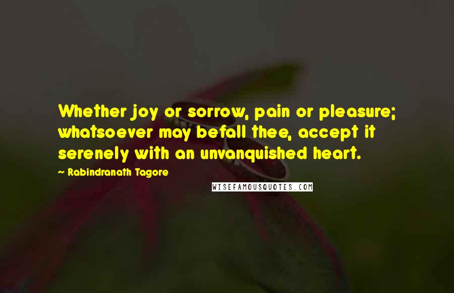 Rabindranath Tagore Quotes: Whether joy or sorrow, pain or pleasure; whatsoever may befall thee, accept it serenely with an unvanquished heart.