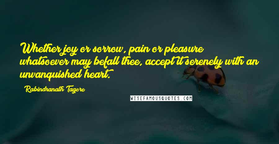 Rabindranath Tagore Quotes: Whether joy or sorrow, pain or pleasure; whatsoever may befall thee, accept it serenely with an unvanquished heart.