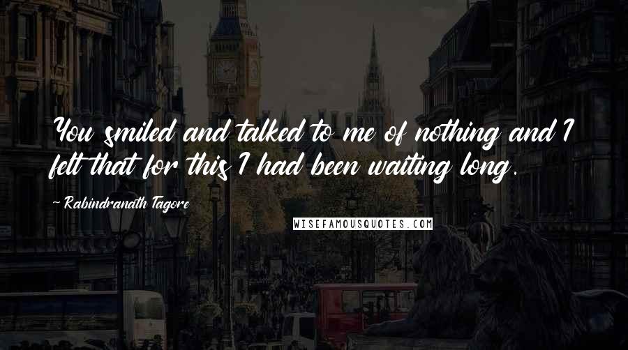 Rabindranath Tagore Quotes: You smiled and talked to me of nothing and I felt that for this I had been waiting long.