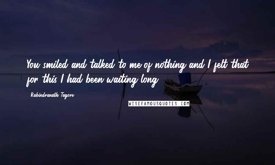 Rabindranath Tagore Quotes: You smiled and talked to me of nothing and I felt that for this I had been waiting long.