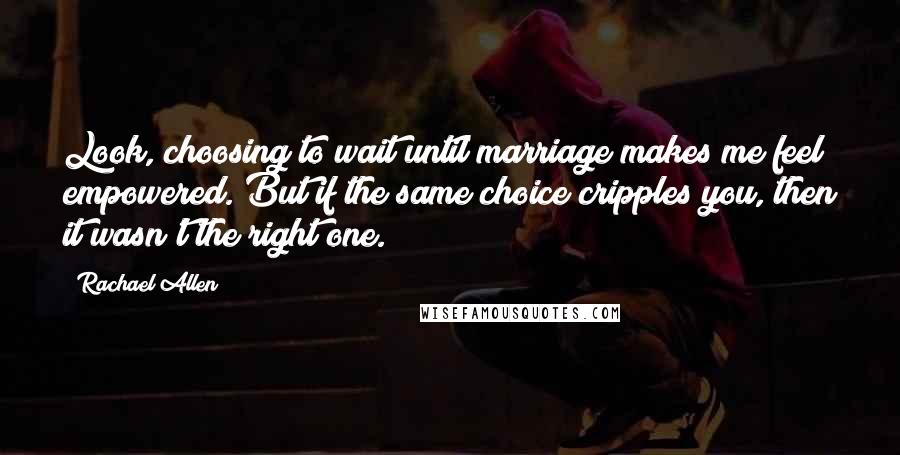 Rachael Allen Quotes: Look, choosing to wait until marriage makes me feel empowered. But if the same choice cripples you, then it wasn't the right one.