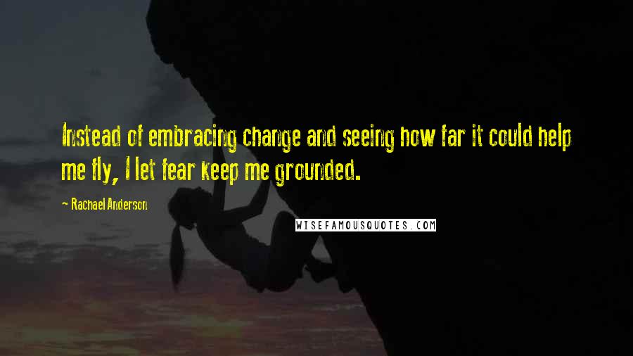 Rachael Anderson Quotes: Instead of embracing change and seeing how far it could help me fly, I let fear keep me grounded.