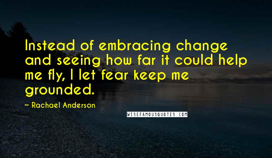 Rachael Anderson Quotes: Instead of embracing change and seeing how far it could help me fly, I let fear keep me grounded.