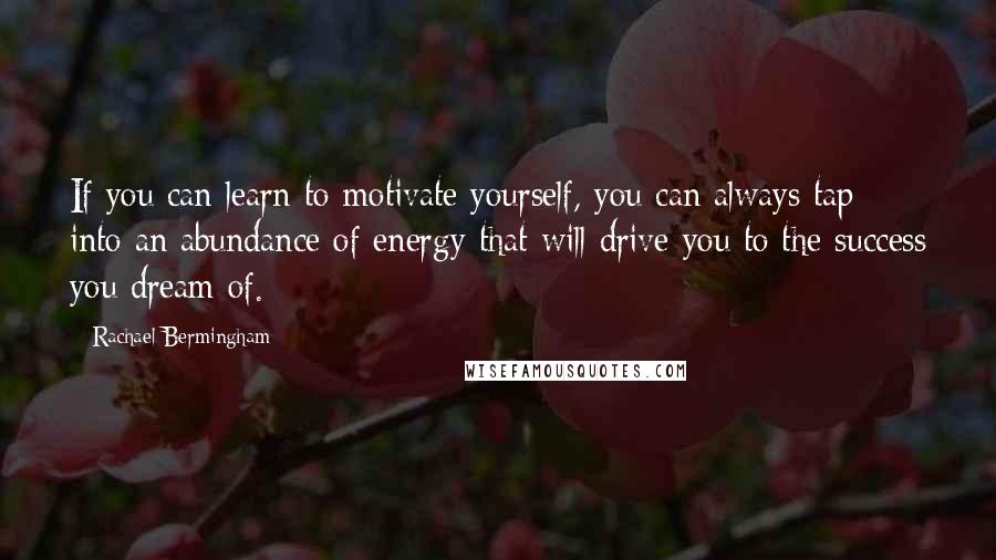 Rachael Bermingham Quotes: If you can learn to motivate yourself, you can always tap into an abundance of energy that will drive you to the success you dream of.