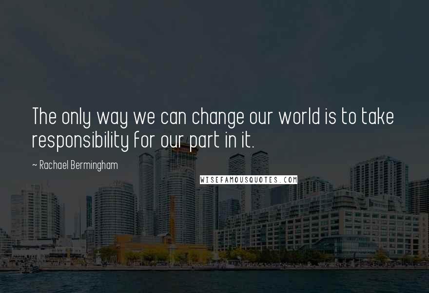 Rachael Bermingham Quotes: The only way we can change our world is to take responsibility for our part in it.