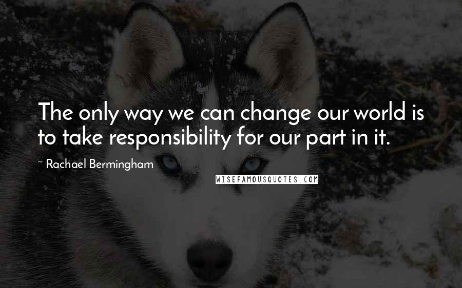 Rachael Bermingham Quotes: The only way we can change our world is to take responsibility for our part in it.