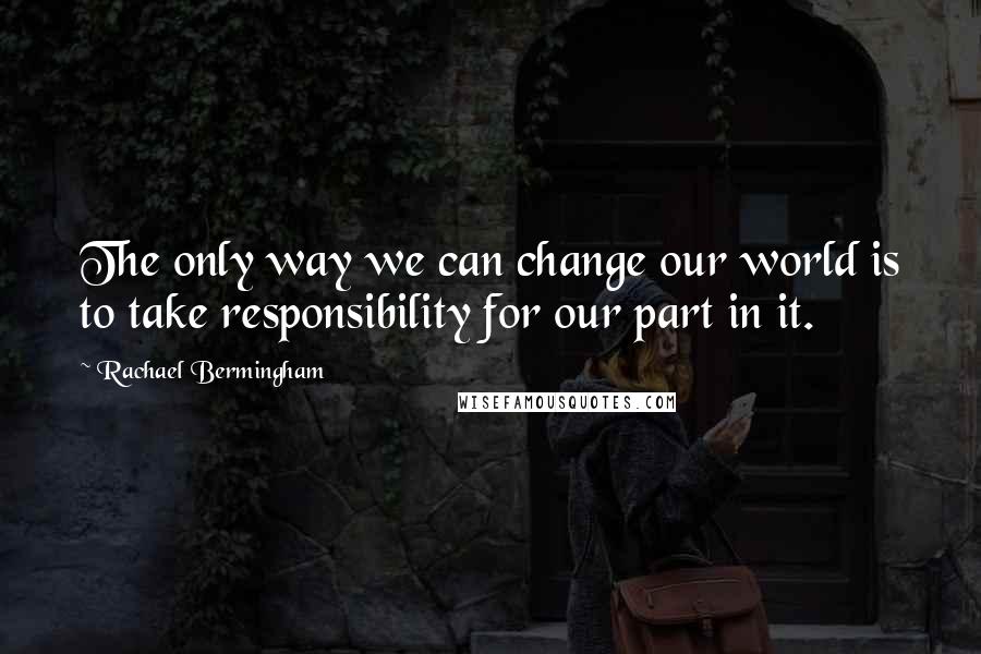 Rachael Bermingham Quotes: The only way we can change our world is to take responsibility for our part in it.