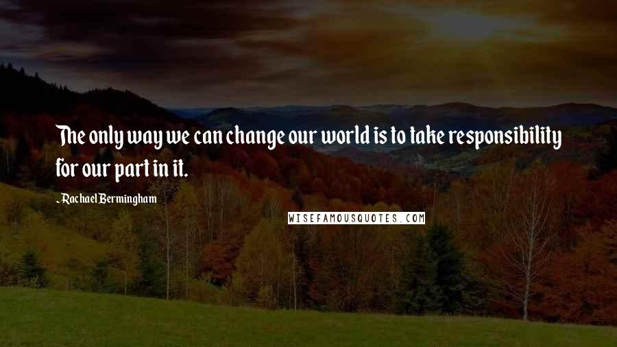 Rachael Bermingham Quotes: The only way we can change our world is to take responsibility for our part in it.