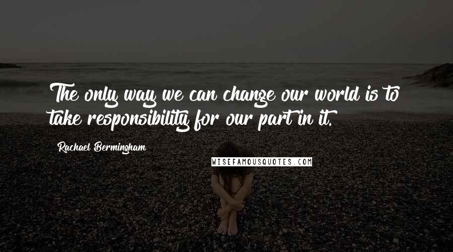 Rachael Bermingham Quotes: The only way we can change our world is to take responsibility for our part in it.