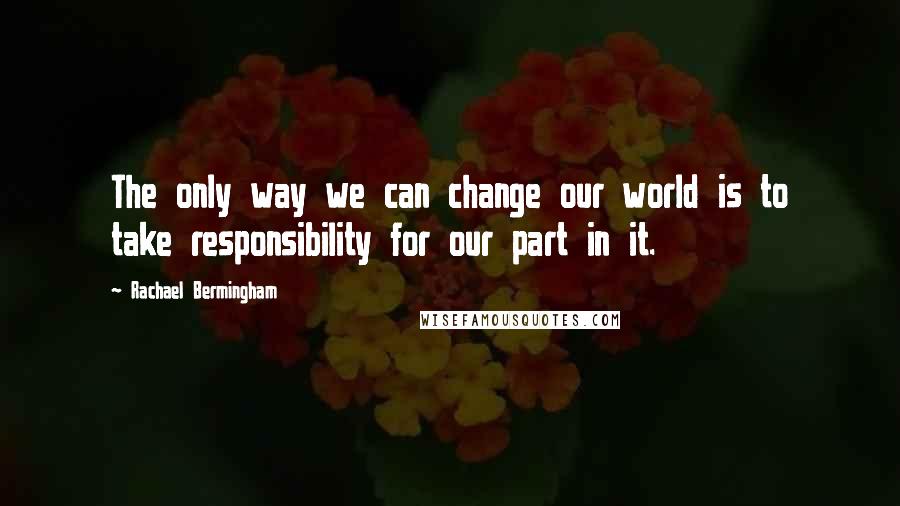 Rachael Bermingham Quotes: The only way we can change our world is to take responsibility for our part in it.