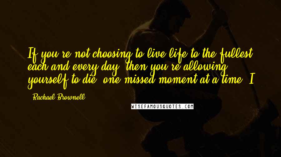 Rachael Brownell Quotes: If you're not choosing to live life to the fullest each and every day, then you're allowing yourself to die, one missed moment at a time. I