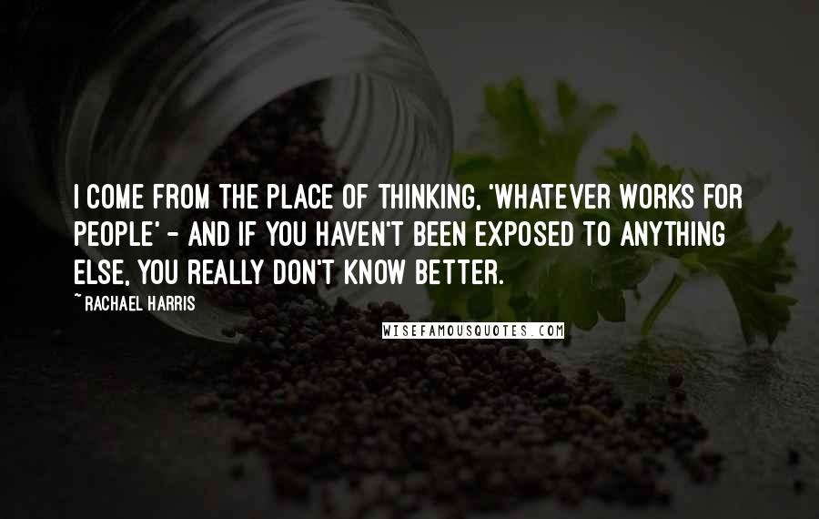 Rachael Harris Quotes: I come from the place of thinking, 'Whatever works for people' - and if you haven't been exposed to anything else, you really don't know better.