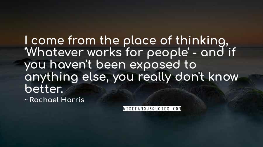 Rachael Harris Quotes: I come from the place of thinking, 'Whatever works for people' - and if you haven't been exposed to anything else, you really don't know better.