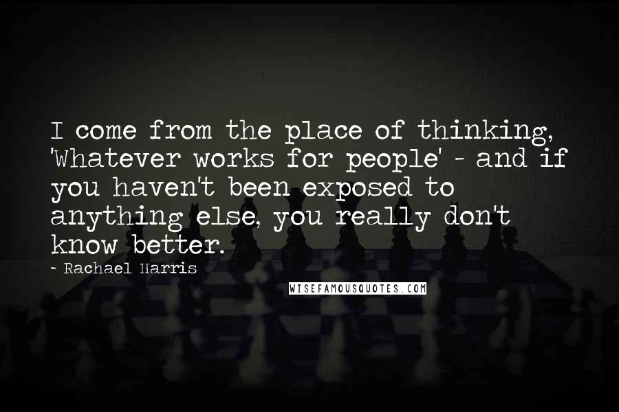 Rachael Harris Quotes: I come from the place of thinking, 'Whatever works for people' - and if you haven't been exposed to anything else, you really don't know better.