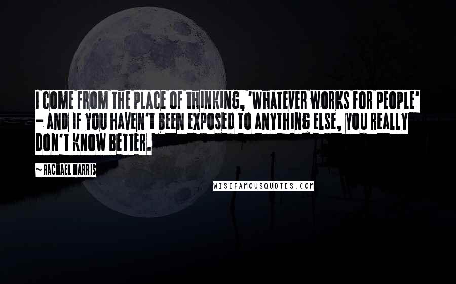 Rachael Harris Quotes: I come from the place of thinking, 'Whatever works for people' - and if you haven't been exposed to anything else, you really don't know better.