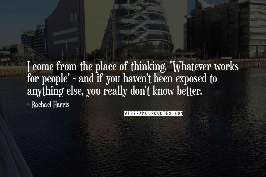 Rachael Harris Quotes: I come from the place of thinking, 'Whatever works for people' - and if you haven't been exposed to anything else, you really don't know better.