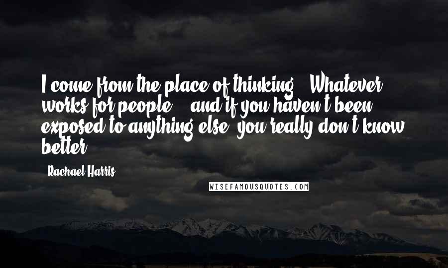 Rachael Harris Quotes: I come from the place of thinking, 'Whatever works for people' - and if you haven't been exposed to anything else, you really don't know better.