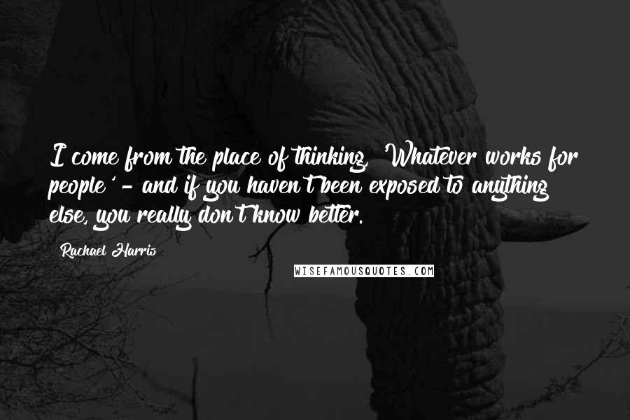 Rachael Harris Quotes: I come from the place of thinking, 'Whatever works for people' - and if you haven't been exposed to anything else, you really don't know better.