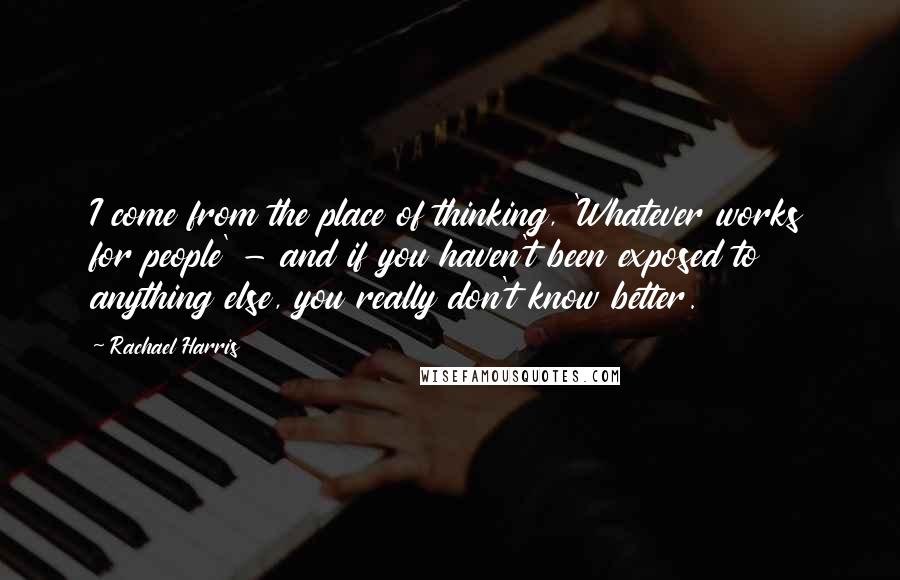 Rachael Harris Quotes: I come from the place of thinking, 'Whatever works for people' - and if you haven't been exposed to anything else, you really don't know better.