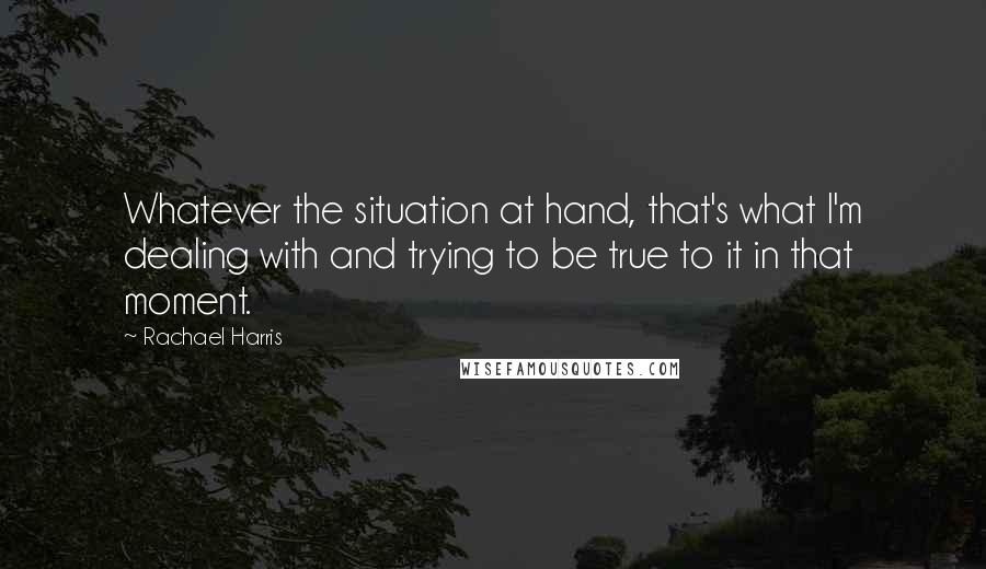 Rachael Harris Quotes: Whatever the situation at hand, that's what I'm dealing with and trying to be true to it in that moment.