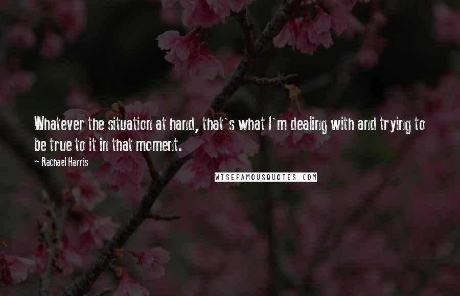 Rachael Harris Quotes: Whatever the situation at hand, that's what I'm dealing with and trying to be true to it in that moment.