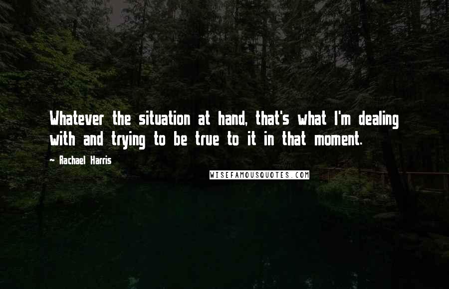 Rachael Harris Quotes: Whatever the situation at hand, that's what I'm dealing with and trying to be true to it in that moment.