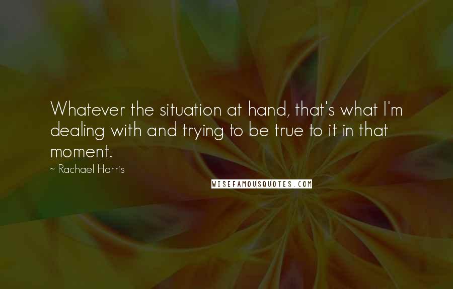 Rachael Harris Quotes: Whatever the situation at hand, that's what I'm dealing with and trying to be true to it in that moment.