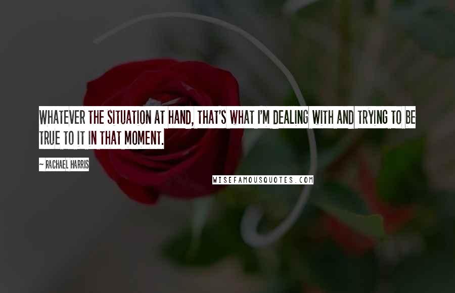 Rachael Harris Quotes: Whatever the situation at hand, that's what I'm dealing with and trying to be true to it in that moment.