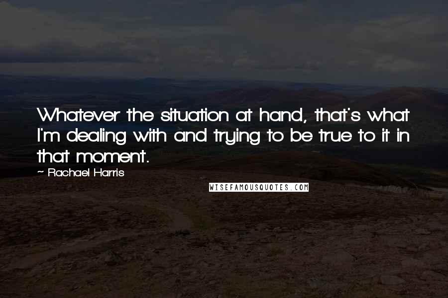 Rachael Harris Quotes: Whatever the situation at hand, that's what I'm dealing with and trying to be true to it in that moment.