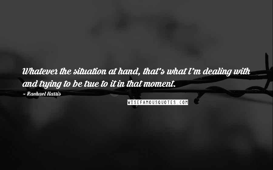 Rachael Harris Quotes: Whatever the situation at hand, that's what I'm dealing with and trying to be true to it in that moment.