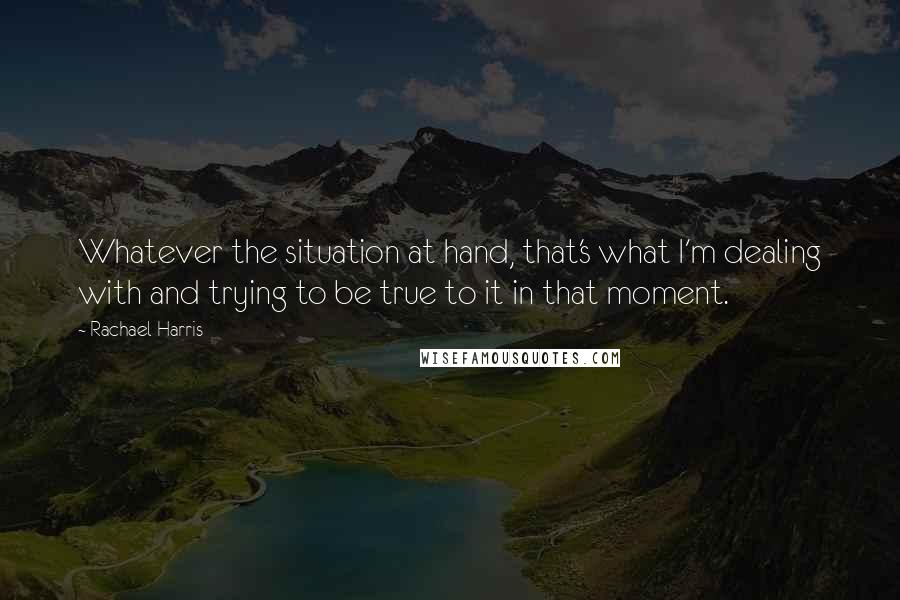 Rachael Harris Quotes: Whatever the situation at hand, that's what I'm dealing with and trying to be true to it in that moment.