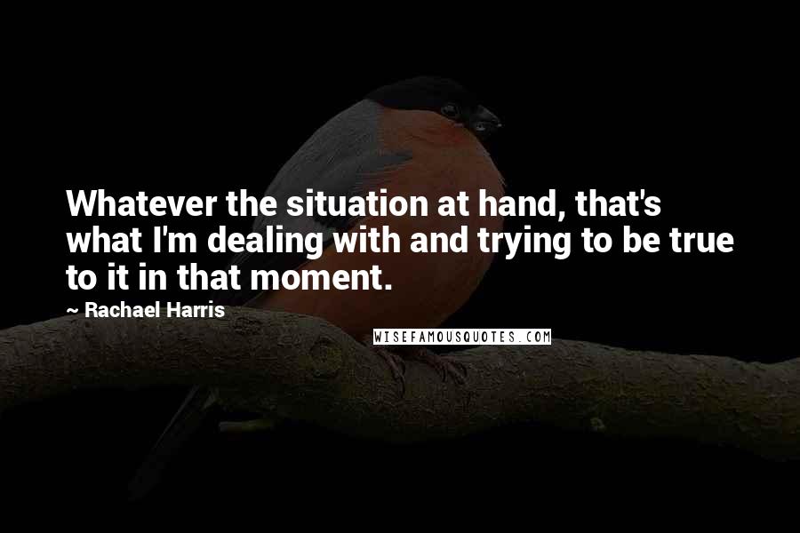 Rachael Harris Quotes: Whatever the situation at hand, that's what I'm dealing with and trying to be true to it in that moment.