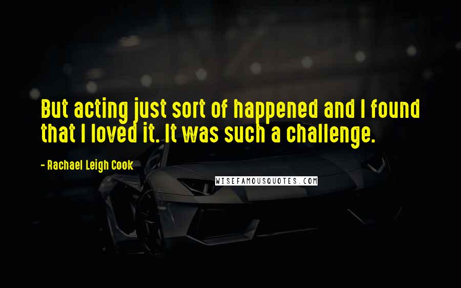 Rachael Leigh Cook Quotes: But acting just sort of happened and I found that I loved it. It was such a challenge.