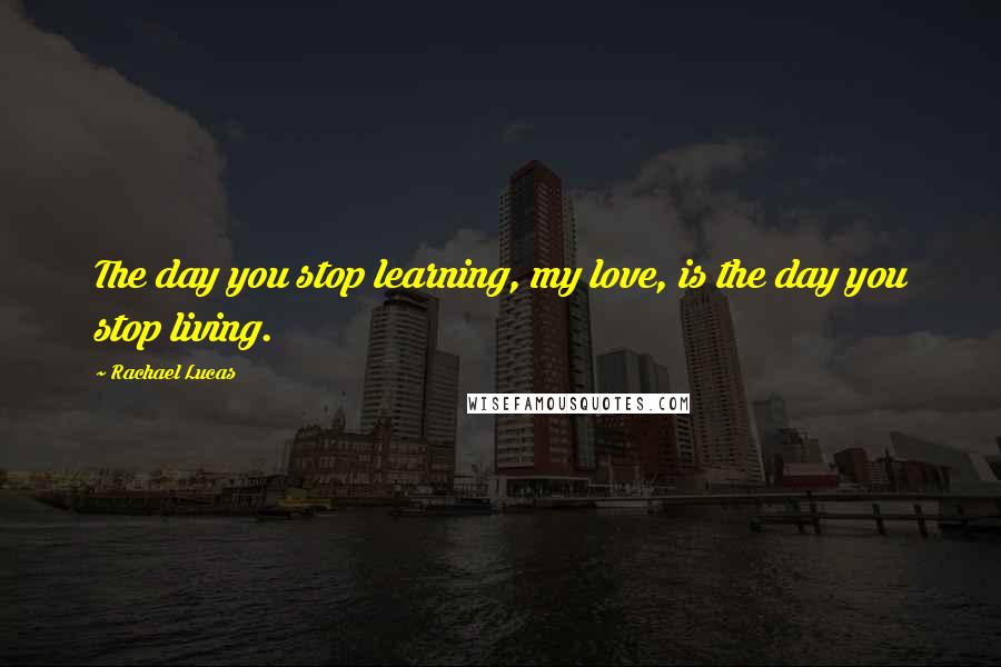 Rachael Lucas Quotes: The day you stop learning, my love, is the day you stop living.