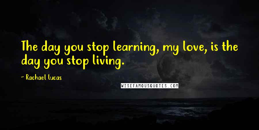 Rachael Lucas Quotes: The day you stop learning, my love, is the day you stop living.
