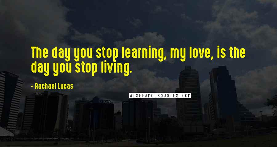 Rachael Lucas Quotes: The day you stop learning, my love, is the day you stop living.