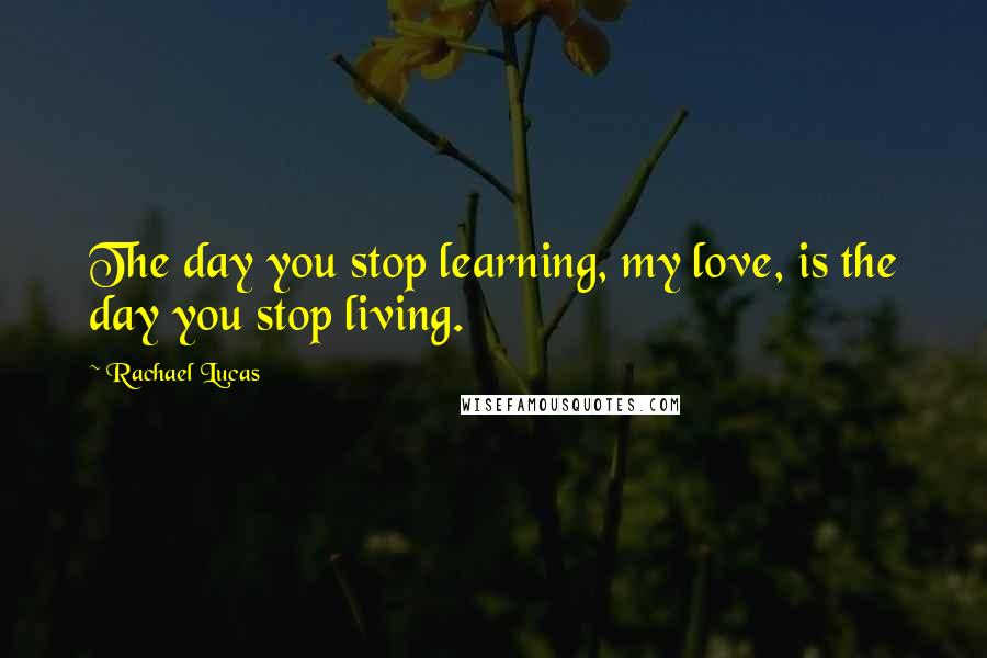 Rachael Lucas Quotes: The day you stop learning, my love, is the day you stop living.