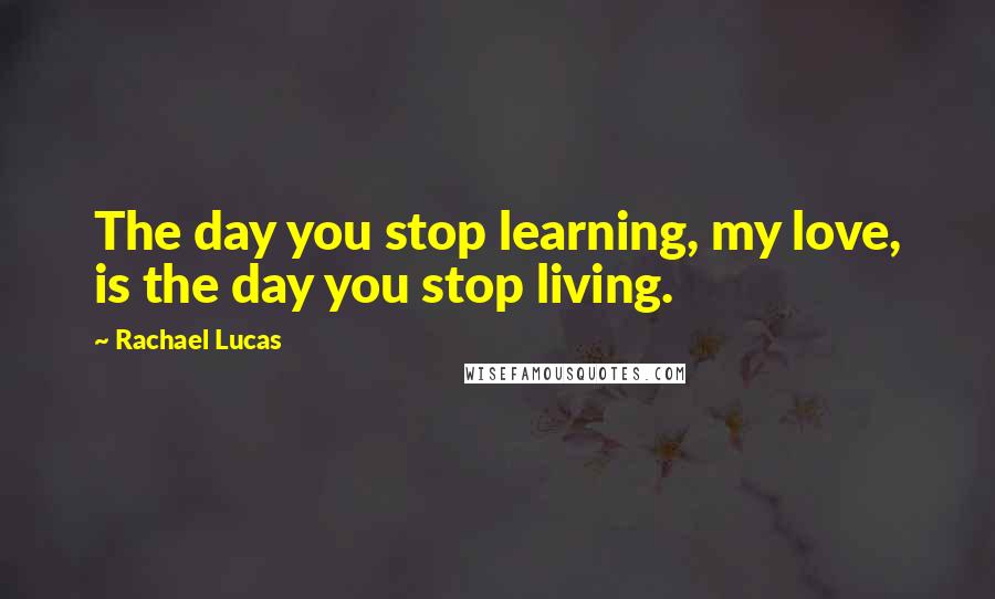 Rachael Lucas Quotes: The day you stop learning, my love, is the day you stop living.