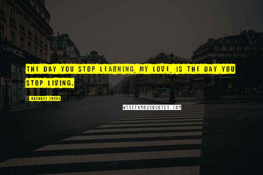 Rachael Lucas Quotes: The day you stop learning, my love, is the day you stop living.