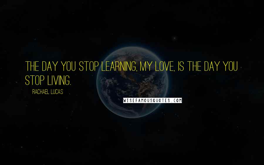 Rachael Lucas Quotes: The day you stop learning, my love, is the day you stop living.